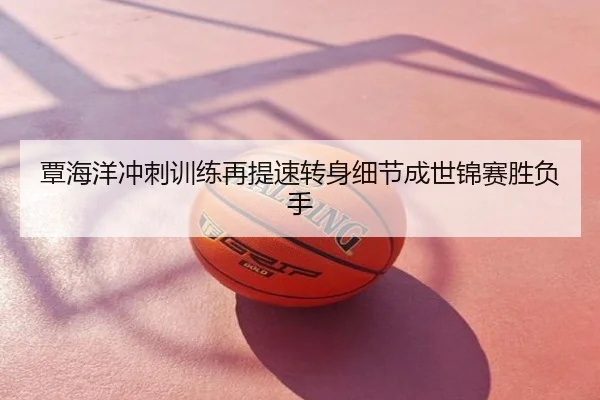 覃海洋冲刺训练再提速转身细节成世锦赛胜负手