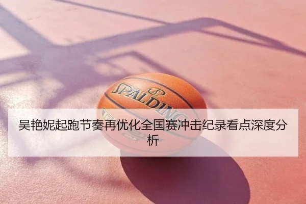 吴艳妮起跑节奏再优化全国赛冲击纪录看点深度分析