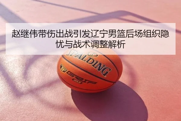 赵继伟带伤出战引发辽宁男篮后场组织隐忧与战术调整解析