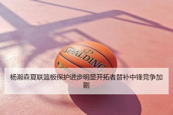 杨瀚森夏联篮板保护进步明显开拓者替补中锋竞争加剧