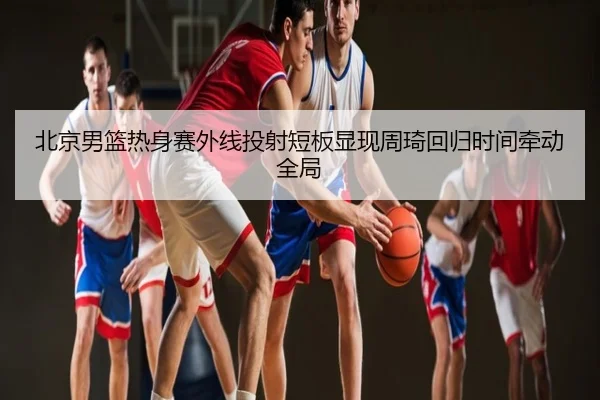 北京男篮热身赛外线投射短板显现周琦回归时间牵动全局