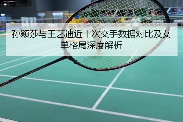 孙颖莎与王艺迪近十次交手数据对比及女单格局深度解析