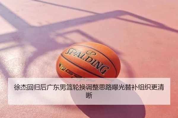 徐杰回归后广东男篮轮换调整思路曝光替补组织更清晰