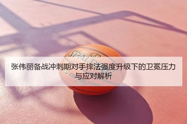 张伟丽备战冲刺期对手摔法强度升级下的卫冕压力与应对解析
