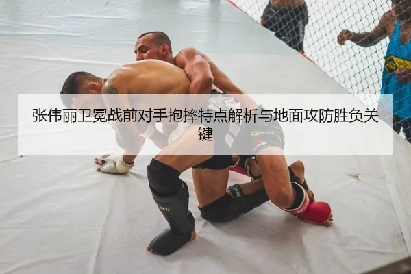 张伟丽卫冕战前对手抱摔特点解析与地面攻防胜负关键