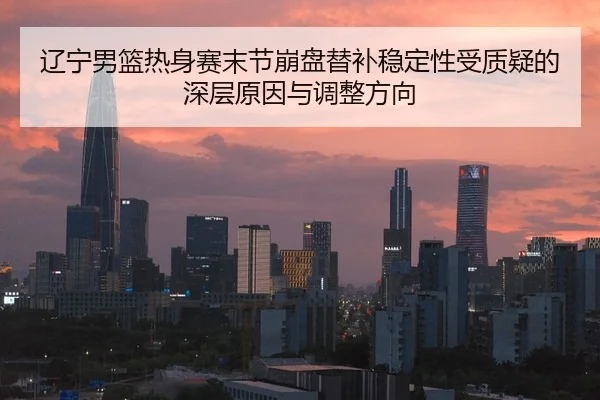 辽宁男篮热身赛末节崩盘替补稳定性受质疑的深层原因与调整方向