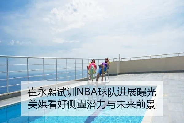 崔永熙试训NBA球队进展曝光 美媒看好侧翼潜力与未来前景