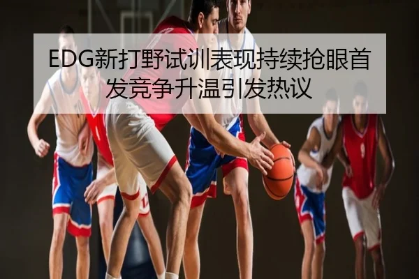 EDG新打野试训表现持续抢眼首发竞争升温引发热议