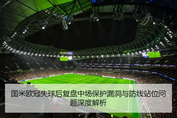 国米欧冠失球后复盘中场保护漏洞与防线站位问题深度解析