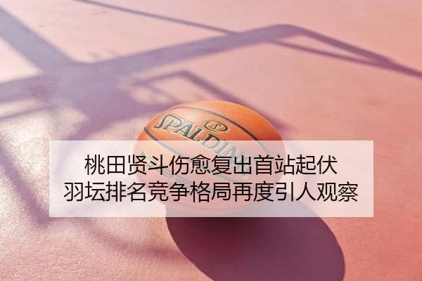 桃田贤斗伤愈复出首站起伏 羽坛排名竞争格局再度引人观察