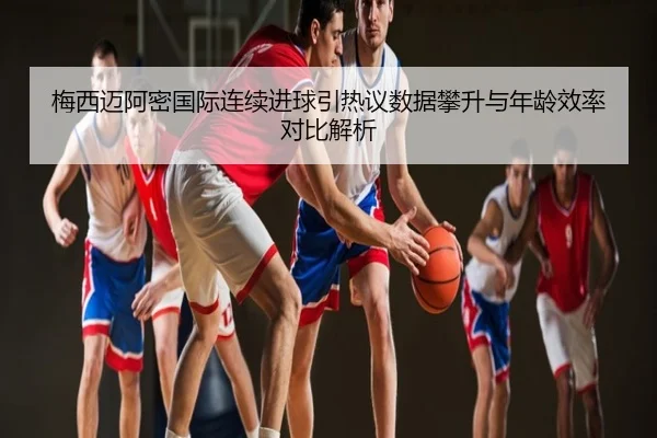梅西迈阿密国际连续进球引热议数据攀升与年龄效率对比解析