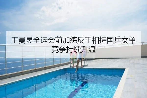 王曼昱全运会前加练反手相持国乒女单竞争持续升温