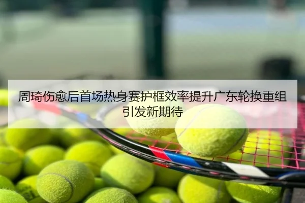 周琦伤愈后首场热身赛护框效率提升广东轮换重组引发新期待
